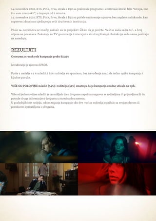 14. novembra 2010. RTS, Pink, Prva, Avala i B92 su prekinule programe i emitovale kratki film “Droga, ono
što vam nisu rekli”, u trajanju od 2 minuta.
14. novembra 2010. RTS, Pink, Prva, Avala i B92 su počele emitovanje spotova bez naplate nadoknade, kao
sopstveni doprinos ujedinjenju svih društvenih institucija.

Posle 14. novembra svi mediji saznali su za projekat i ŽELE da je podrže. Vest se sada sama širi, a broj
objava se povećava. Zakazuju se TV gostovanja i intervjui u stručnoj štampi. Redakcije sada same pozivaju
na saradnju.



REZULTATI
Ostvaren je reach cele kampanje preko 87,32%

Istraživanje je sproveo IPSOS.

Posle 4 nedelje 44 % mladih i 62% roditelja su spontano, bez navođenja znali da tačno opišu kampanju i
ključne poruke.

VIŠE OD POLOVINE mladih (54%) i roditelja (52%) smatraju da je kampanja snažno uticala na njih.

Više od jedne trećine mladih je razmišljalo da o drogama započnu razgovor sa roditeljima ili prijateljima ili da
potraže druge informacije o drogama u naredna dva meseca.
U poslednjih šest nedelja, tokom trajanja kampanje oko dve trećine roditelja je pričalo sa svojom decom ili
porodicom i prijateljima o drogama.
 
