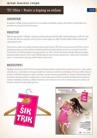Great business recipe

TC Ušće - Poziv u šoping sa stilom

ZADATAK
Iz nedelje u nedelju pružati posetiocima nove razloge za dolazak u šoping, da bi otkrili ili zadovoljili novu
potrebu, novu mogućnost ili novu šansu.


PRISTUP
Uključivanje publike i odlazak u šoping sa profesionalnim stilistima. Ako imate koji kilogram viška ili i više
od toga, ako idete na matursko veče ili vam se unuka udaje, prvi dejt ili finalni raskid, svaka situacija traži
odgovarajući outfit.

Petominutna make-over emisija inovativne forme, pod nazivom ’Šik Trik’, emitovana je na TV Pink u okviru
jutarnjeg programa sa dvoje stilista-voditelja (saradnika Grazia) i gledaocima koji su se prijavili za učešće.
U zavisnosti od stilskog problema koji gost postavi, uz vešte i brze savete dvoje voditelja, šoping je postajao
potpuna stilska avantura. Tržni centar UŠĆE postao je više od mesta za kupovinu – raznovrsno i zanimljivo
mesto u kome je pravo uživanje graditi vlastiti modni izraz.



REZULTATI
Medijsko partnerstvo sa RTV Pink i časopisom Grazia donelo je još jednu komunikacionu novinu - osim oglasa,
objavljivani su i editorijali sa snimanja emisije kao i intervjui sa stilistima-voditeljima. Uz brojne offline objave u
modnim i lifestyle časopisima i online izveštaje o emisiji, interesovanje publike za serijal je najbolja preporuka.
Sa stalnim rejtingom preko 8, emisija ulazi u svoju drugu sezonu. Novim produkciono-kreativnim pristupom,
vrednost medijskog vremena i vidljivost brenda na nacionalnom nivou veće su desetinama puta u odnosu na
klasično vreme kroz televizijske spotove.
 