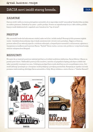 Great business recipe

DACIA novi imidž starog brenda.

ZADATAK
Dacia je 2008. važila za veoma pristupačan automobil, ali je nepovoljan imidž ’rumunskog’ brenda držao prodaju
na niskim granama. Zadatak je bio jasan – podići prodaju. Prostor za napredovanje bio je u delu tržišta, publike
kojoj je imidž dalekoistočnih i zapadnih auto brendova bio “top of mind”.



PRISTUP
Ako automobil može da bude statusni simbol, zašto ne bi bio i stilski simbol? Koncept je bila promena izgleda
vozila i konteksta komunikacije, koja će ljude zainteresovati i stvoriti novu potražnju. Najpre se Dacia sa
printom zebre (Cica zebrica) pojavila u modnom editorijalu, a leopard-print automobil u stilizovanim oglasima u
časopisima za muškarce pod nazivom Macan. “Stylish” Dacia vozila u novom ruhu počela su i svoju brend misiju
stalnim vožnjama kroz Beograd.



REZULTATI
Ne samo da su izazivali pozitivne reakcije ljudi koji su ih slikali mobilnim telefonima, Dacia Zebrica i Macan su
postali pravi hitovi. Telefonskih poziva je bilo mnoštvo, naročito od pripadnica lepšeg pola koje su želele baš
takav automobil, ne pitajući za cenu. Celokupna prodaja Dacia vozila skočila je za 10% na godišnjem nivou. Sivi
imidž ’jeftinog’ promenjen je u živopisan imidž poželjnog i povoljnog automobila. Kampanja je uspešno inicirala
promenu tradicionalnog doživljaja Dacia automobila u Srbiji. Bila je izložena u centru Pariza u “ L’atelier Renault”.
 