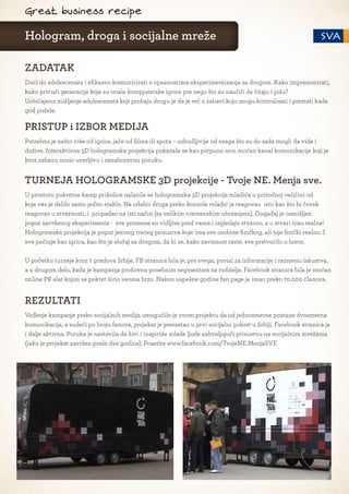 Great business recipe

Hologram, droga i socijalne mreže

ZADATAK
Doći do adolescenata i efikasno komunicirati o opasnostima eksperimentisanja sa drogom. Kako impresionirati,
kako privući generacije koje su imale kompjuterske igrice pre nego što su naučili da čitaju i pišu?
Uobičajeno mišljenje adolescenata koji probaju drogu je da je reč o zabavi koju mogu kontrolisati i prestati kada
god požele.

PRISTUP i IZBOR MEDIJA
Potrebno je nešto više od igrice, jače od filma ili spota – uzbudljivije od svega što su do sada mogli da vide i
dožive. Interaktivna 3D hologramska projekcija pokazala se kao potpuno nov, moćan kanal komunikacije koji je
kroz zabavu nosio uverljivu i nezaboravnu poruku.


TURNEJA HOLOGRAMSKE 3D projekcije - Tvoje NE. Menja sve.
U prostoru pokretne kamp prikolice nalazila se hologramska 3D projekcija mladića u prirodnoj veličini od
koje vas je delilo samo jedno staklo. Na odabir droga preko konzole mladić je reagovao isto kao što bi čovek
reagovao u stvarnosti, i propadao na isti način (sa velikim vremenskim ubrzanjem). Događaj je osmišljen
poput savršenog eksperimenta - sve promene su vidljive pred vama i izgledaju stvarno, a u stvari nisu realne!
Hologramska projekcija je poput jezivog trećeg prisustva koje ima sve osobine fizičkog, ali nije fizički realno. I
sve počinje kao igrica, kao što je slučaj sa drogom, da bi se, kako zavisnost raste, sve pretvorilo u horor.

U početku turneje kroz 7 gradova Srbije, FB stranica bila je, pre svega, portal za informacije i razmenu iskustva,
a u drugom delu, kada je kampanja proširena posebnim segmentom za roditelje, Facebook stranica bila je moćan
online PR alat kojim se pokret širio veoma brzo. Nakon uspešne godine fan page je imao preko 70.000 članova.


REZULTATI
Vođenje kampanje preko socijalnih medija omogućilo je ovom projektu da od jednosmerne postane dvosmerna
komunikacija, a sudeći po broju fanova, projekat je prerastao u prvi socijalni pokret u Srbiji. Facebook stranica je
i dalje aktivna. Poruka je nastavila da živi i inspiriše mlade ljude zahvaljujući prisustvu na socijalnim mrežama
(iako je projekat završen posle dve godine). Posetite www.facebook.com/TvojeNE.MenjaSVE
 