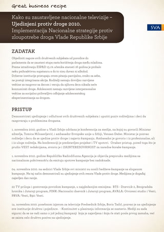 Great business recipe

Kako su zaustavljene nacionalne televizije –
Ujedinjeni protiv droge 2010.
Implementacija Nacionalne strategije protiv
zloupotrebe droga Vlade Republike Srbije

ZADATAK
Objediniti napore svih društvenih subjekata od porodice do
parlamenta da se zaustavi stopa rasta korišćenja droga među mladima.
Prema istraživanju ESPAD 15.1% učenika starosti 16 godina je probalo
neku psihoaktivnu supstancu a do to nisu duvan ni alkohol.
Državne institucije pristupaju ovom pitanju parcijalno, svako za sebe,
ne postoji integrisana akcija. Roditelji nemaju dovoljno razvijene
veštine za razgovor sa decom i veruju da njihova deca nikada neće
konzumirati droge. Adolescenti nemaju razvijene interpersonalne
veštine za socijalno prihvatljivo odbijanje adolescentskog
eksperimentisanja sa drogom.



PRISTUP
Demonstrirati ujedinjenje i odlučnost svih društvenih subjekata i uputiti poziv roditeljima i deci da
razgovaraju o problemima drogama.

1. novembra 2010. godine u Vladi Srbije održana je konferencija za medije, na kojoj su govorili Ministar
zdravlja, Tomica Milosavljević, i ambasador Evropske unije u Srbiji, Vensan Dežer. Ministar je pozvao
roditelje i decu da se ujedine protiv droge i najavio kampanju. Ambasador je govorio i iz profesionalne, ali
i iz uloge roditelja. Na konferenciji je predstavljen projekat i TV spotovi. Ovakav pristup, pored toga što je
pružio VEST redakcijama, stvorio je i ZAINTERESOVANOST za naredne korake kampanje.

1. novembra 2010. godine Republička Radiodifuzna Agencija je objavila preporuku medijima sa
nacionalnom pokrivenošću da emituju spotove kampanje bez nadoknade.

04. novembra 2010. na sednici Vlade Srbije svi ministri su nosili bedževe kampanje sa sloganom
kampanje. Na taj način demonstrirali su ujedinjenje svih resora Vlade protiv droge. Medijima je događaj
najavljen dan ranije.

22 TV priloga i gostovanja povodom kampanje, u najgledanijim emisijma: RTS - Dnevnik 2, Beogradska
hronika i Jutarnji program, PINK: Nacionalni dnevnik i Jutarnji program, AVALA: Otvoreni studio i Vesti,
PRVA: Vesti, B92: Vesti.

14. novembra 2010. posebnom izjavom za televizije Predsednik Srbije, Boris Tadić, pozvao je na ujedinjenje
sve institucije društva i pojedince. - Kontinuitet u plasiranju informacija se nastavio. Mediji su sada
sigurni da se ne radi samo o još jednoj kampanji koja je najavljena i koja će stati posle prvog zamaha, već
se zaista celo društvo poziva na ujedinjenje.
 
