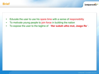 Brief Educate the user to use his   spare time   with a sense of   responsibility To motivate young people to   join force   in building the nation To expose the user to the tagline of   “ Har subah utho mut, Jaago Re ”.   