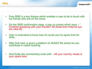 Idea Free SMS is a key feature which enables a user to be in touch with his friends who are on the move. On the SMS confirmation page, a pop up comes which says – “   Finished gossiping with your friends? Ab thoda time India ke liye bhi nikal do ”. User is motivated to know how he could use his spare time for India.  After that User is given a platform of JAAGO Re where he can contribute in nation building. And finally the commentary ends with –   All your country needs is your spare time. 