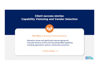 Client success stories:
Capability Visioning and Vendor Selection
The Client: a UK-based multi-brand group
Wanted to review and significantly improve ageing and
manually intensive end-to-end Forecasting (F&R) capabilities
including organization, systems, and business processes.
The client challenge
 