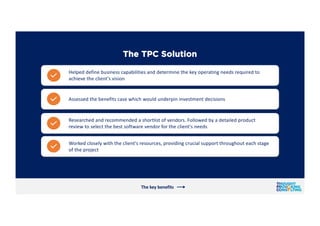 The TPC Solution
Researched and recommended a shortlist of vendors. Followed by a detailed product
review to select the be...