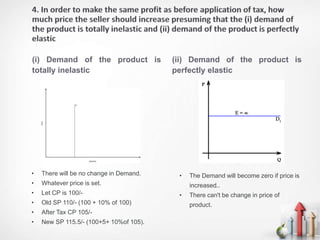 (i) Demand of the product is
totally inelastic
(ii) Demand of the product is
perfectly elastic
• There will be no change in Demand.
• Whatever price is set.
• Let CP is 100/-
• Old SP 110/- (100 + 10% of 100)
• After Tax CP 105/-
• New SP 115.5/- (100+5+ 10%of 105).
• The Demand will become zero if price is
increased..
• There can't be change in price of
product.
 
