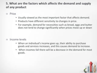 Price
• Usually viewed as the most important factor that affects demand.
• Products have different sensitivity to changes in price.
• For example, demand for necessities such as bread, eggs and butter
does not tend to change significantly when prices move up or down
 Income levels
• When an individual’s income goes up, their ability to purchase
goods and services increases, and this causes demand to increase.
• When incomes fall there will be a decrease in the demand for most
goods.
 