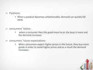 Fashions
• When a product becomes unfashionable, demand can quickly fall
away.
 consumers´ tastes:
• when a consumer likes the good more he or she buys it more and
the demand increases
 consumers´ future expectations:
• When consumers expect higher prices in the future, they buy more
goods in order to avoid higher prices and as a result the demand
increases.
 