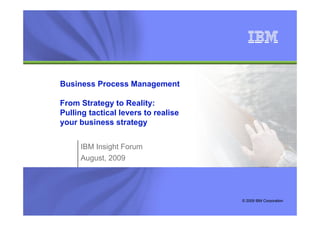 IBM Global Business Services



Business Process Management
                     g

From Strategy to Reality:
Pulling tactical levers to realise
your business strategy


     IBM Insight Forum
     August, 2009



                                     © Copyright IBM Corporation 2008
                                           © 2009 IBM Corporation
 