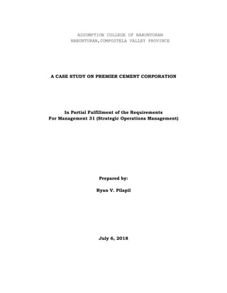 ASSUMPTION COLLEGE OF NABUNTURAN
NABUNTURAN,COMPOSTELA VALLEY PROVINCE
A CASE STUDY ON PREMIER CEMENT CORPORATION
In Partial Fulfillment of the Requirements
For Management 31 (Strategic Operations Management)
Prepared by:
Ryan V. Pilapil
July 6, 2018
 