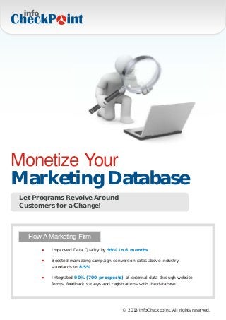 Monetize Your
Marketing Database
Let Programs Revolve Around
Customers for a Change!



  How A Marketing Firm
         Improved Data Quality by 99% in 6 months.

         Boosted marketing campaign conversion rates above industry
         standards to 8.5%

         Integrated 90% (700 prospects) of external data through website
         forms, feedback surveys and registrations with the database.




                                         © 2013 InfoCheckpoint. All rights reserved.
 