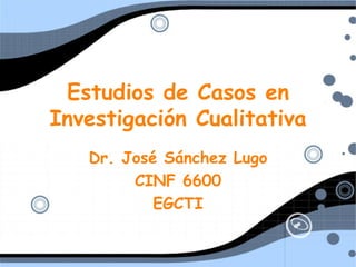 Estudios de Casos en Investigaci ón Cualitativa Dr. Jos é Sánchez Lugo CINF 6600 EGCTI 