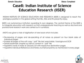 Case8: Indian Institute of Science Education Research (IISER) Domain: Education Status: Completed INDIAN INSTITUTE OF SCIENCE EDUCATION AND RESEARCH (IISER) is designed to reach the prestigious position in the global setting that IISc, IIMs and IITs presently enjoy.  IISER is an autonomous institution awarding its own degrees. The central theme of the IISER is to integrate education with research so that undergraduate teaching as well as doctoral and postdoctoral research work are carried out in symbiosis.  AXSYS was given a task of digitization of rare book which includes  De-skewing of pages and de-speckling of all noises as present on four blank sides of individual pages Enable all pages of the soft copy “.pdf” file text searchable / background OCR Detail bookmark chapter as well as content in “.pdf” file Hyperlink words in Index & Glossary List with respective destination pages Hyperlink individual Reference and Notes (numerical points) as mentioned in every page  