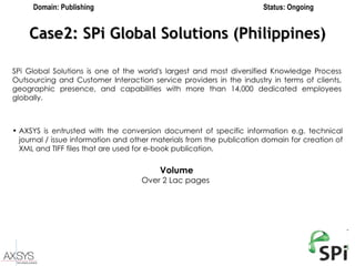 Case2: SPi Global Solutions (Philippines) Domain: Publishing Status: Ongoing SPi Global Solutions is one of the world's largest and most diversified Knowledge Process Outsourcing and Customer Interaction service providers in the industry in terms of clients, geographic presence, and capabilities with more than 14,000 dedicated employees globally. AXSYS is entrusted with the conversion document of specific information e.g. technical journal / issue information and other materials from the publication domain for creation of XML and TIFF files that are used for e-book publication. Volume Over 2 Lac pages   