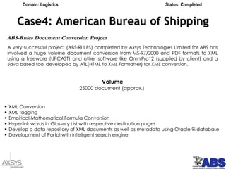 Case4: American Bureau of Shipping ABS-Rules Document Conversion Project   A very successful project (ABS-RULES) completed by Axsys Technologies Limited for ABS has involved a huge volume document conversion from MS-97/2000 and PDF formats to XML using a freeware (UPCAST) and other software like OmniPro12 (supplied by client) and a Java based tool developed by ATL(HTML to XML Formatter) for XML conversion.   Volume 25000 document (approx.)   XML Conversion XML tagging Empirical Mathematical Formula Conversion Hyperlink words in Glossary List with respective destination pages Develop a data repository of XML documents as well as metadata using Oracle 9i database Development of Portal with intelligent search engine   Domain: Logistics Status: Completed 