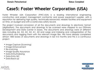 Case5: Foster Wheeler Corporation (USA) The project involved conversion of all the documents and drawings to electronic format (digitization). The documents and drawings to be scanned were shipped to our Offshore Development and Data Center in boxes. The documents and drawings were of different sizes including A4, A3, A2, A2, A1, A0 and Large and Indexing and categorization of the documents and tagging them with the relevant image files. We have already completed almost 1000 boxes of documents and drawings in last 4-5 months and this is a continuous project.  Domain: Petrochemical Status: Completed Foster Wheeler USA Corporation (FWC-USA) is a leading international engineering, construction and project management contractor and power equipment supplier, with a reputation for delivering high quality, technically-advanced, reliable facilities and equipment on time, on budget and with a world-class safety record.   Image Capture (Scanning)  Image Enhancement  Re-scanning  Image Quality Assurance  Data Entry/Indexing  Data Entry QC  Data Back-up   