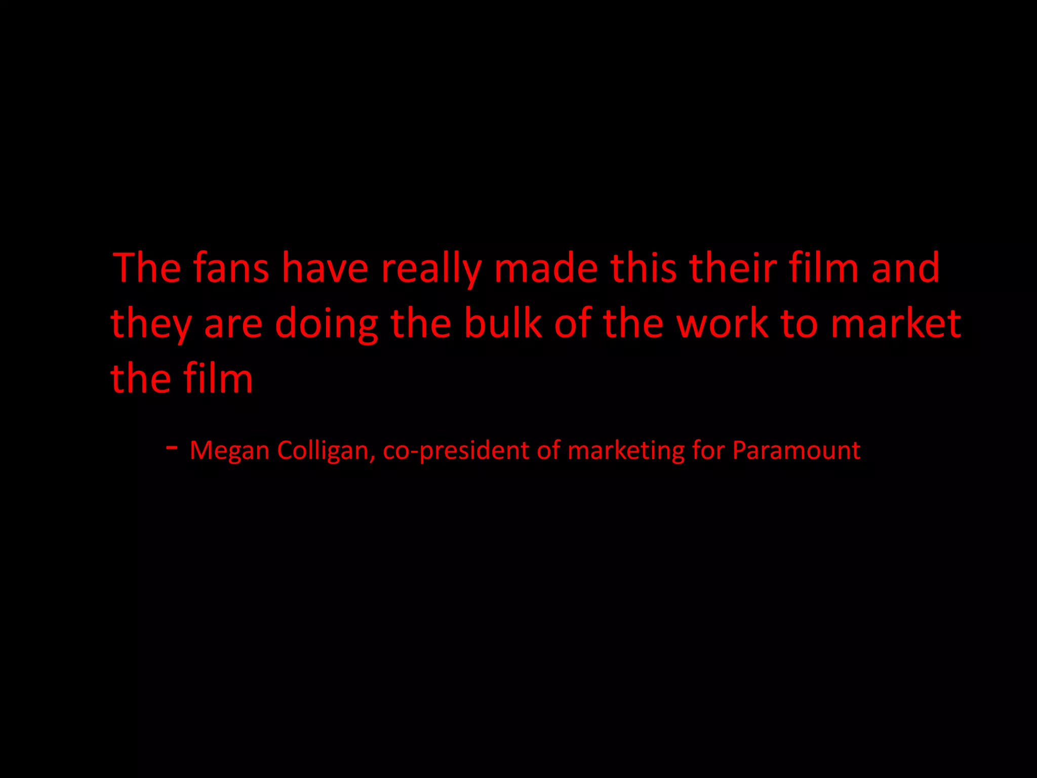 The fans have really made this their film and they are doing the bulk of the work to market the film - Megan Colligan, co-president of marketing for Paramount