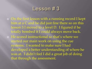 Lesson # 3 On the first lesson with a running record I kept him at a C and he did just fine there so on this lesson 3 I moved to a level D.  I figured if he totally bombed it I could always move back. He scored instructional so that’s where we started our main work on using the cue systems.  I wanted to make sure I had developed a better understanding of where he was at.  I didn’t feel I did a great job of doing that through the assessment.  