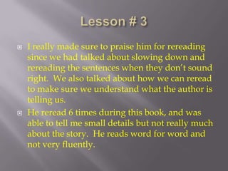 Lesson # 3 I really made sure to praise him for rereading since we had talked about slowing down and rereading the sentences when they don’t sound right.  We also talked about how we can reread to make sure we understand what the author is telling us. He reread 6 times during this book, and was able to tell me small details but not really much about the story.  He reads word for word and not very fluently.  
