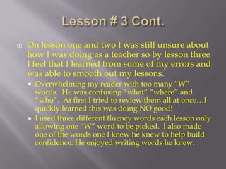 Lesson # 3 Cont. On lesson one and two I was still unsure about how I was doing as a teacher so by lesson three I feel that I learned from some of my errors and was able to smooth out my lessons.Overwhelming my reader with too many “W” words.  He was confusing “what” “where” and “who”.  At first I tried to review them all at once…I quickly learned this was doing NO good!I used three different fluency words each lesson only allowing one “W” word to be picked.  I also made one of the words one I knew he knew to help build confidence. He enjoyed writing words he knew.  
