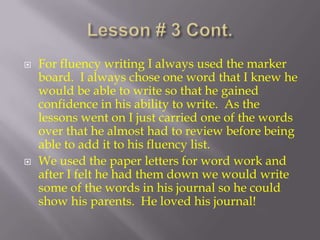 Lesson # 3 Cont.For fluency writing I always used the marker board.  I always chose one word that I knew he would be able to write so that he gained confidence in his ability to write.  As the lessons went on I just carried one of the words over that he almost had to review before being able to add it to his fluency list. We used the paper letters for word work and after I felt he had them down we would write some of the words in his journal so he could show his parents.  He loved his journal!