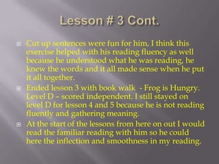 Lesson # 3 Cont. Cut up sentences were fun for him, I think this exercise helped with his reading fluency as well because he understood what he was reading, he knew the words and it all made sense when he put it all together.  Ended lesson 3 with book walk  - Frog is Hungry.  Level D – scored independent. I still stayed on level D for lesson 4 and 5 because he is not reading fluently and gathering meaning. At the start of the lessons from here on out I would read the familiar reading with him so he could here the inflection and smoothness in my reading. 