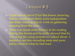 Lesson # 5 I kept him at a level D for this lesson, knowing that he would most likely score independent but really wanting him to work on gathering meaning from the story.  There was much more fluency in his reading during this lesson and he really showed that he was using the cuing systems we talked about.  I started to see him rereading more and more just to confirm what he had read. 
