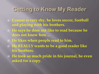 Getting to Know My ReaderConner is very shy, he loves soccer, football and playing with his brothers.He says he does not like to read because he does not know how…He likes when people read to him.He REALLY wants to be a good reader like his brothers.He took so much pride in his journal, he even asked for a copy.