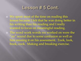 Lesson # 5 Cont. We spent most of the time on reading this lesson because I felt that he was doing better in his writing than his reading and I really wanted to focus on meaningful reading.  The word work words we worked on were the “oo” sound due to some confusion as well as him missing it on his assessment.  Took, look, book, cook.  Making and breaking exercise.