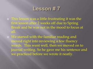 Lesson # 7  This lesson was a little frustrating it was the first lesson after 2 weeks off due to Spring Break and he was not in the mood to focus at all.  We started with the familiar reading and moved right into reviewing a few fluency words.  This went well, then we moved on to journal writing. So he gave me his sentence and we practiced before we wrote it neatly.