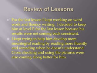 Review of LessonsFor the last lesson I kept working on word work and fluency writing.  I decided to keep him at level E for the last lesson because his results were not coming back consistent.I kept trying to help him develop more meaningful reading by reading more fluently and rereading when he doesn’t understand. Cross checking and using the pictures were also coming along better for him.   