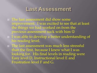 Last AssessmentThe last assessment did show some improvement.  I was excited to see that at least the things we had worked on from the previous assessment suck with him I was able to develop a better understanding of his reading level.The last assessment was much less stressful than the first, because I knew what I was looking for.  His final levels in reading were Easy level D, Instructional level E and Frustration level F and G.  