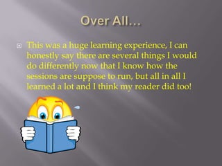 Over All…This was a huge learning experience, I can honestly say there are several things I would do differently now that I know how the sessions are suppose to run, but all in all I learned a lot and I think my reader did too!