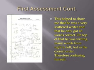 First Assessment Cont. This helped to show me that he was a very scattered writer and that he only got 18 words correct. On top of that he was writing many words from right to left, but in the correct order. Therefore confusing himself. 