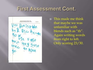 First Assessment Cont.This made me think that maybe we was unfamiliar with blends such as “th”.  Again writing words from right to left. Only scoring 23/30.