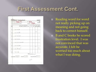 First Assessment Cont. Reading word for word not really picking up on meaning and not going back to correct himself.  B and C books he scored frustration level.  I was not convinced that was accurate. I felt he worried too much about what I was doing. 
