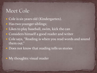 Cole is six years old (Kindergarten).Has two younger siblings; Likes to play baseball, swim, kick the canConsiders himself a good reader and writerCole says, “Reading is when you read words and sound them out.”Does not know that reading tells us storiesMy thoughts: visual readerMeet Cole