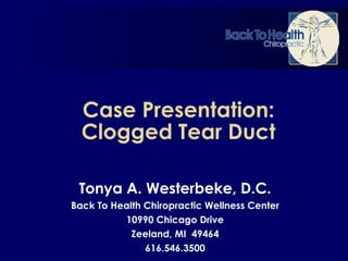Case Presentation: Clogged Tear Duct Tonya A. Westerbeke, D.C. Back To Health Chiropractic Wellness Center 10990 Chicago Drive Zeeland, MI  49464 616.546.3500 
