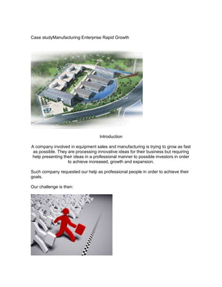 Case study Manufacturing Enterprise Rapid Growth<br />Introduction<br />A company involved in equipment sales and manufacturing is trying to grow as fast as possible. They are processing innovative ideas for their business but requiring help presenting their ideas in a professional manner to possible investors in order to achieve increased, growth and expansion.<br />Such company requested our help as professional people in order to achieve their goals.<br />Our challenge is then:<br />Helping to build both the company and the customer base for the client<br />Helping the client attain the capital investment required for growth<br />Developing the client's business plan for feasibility and growth potential<br />Providing services to the client at their desired price level<br />In order to reach all the company´s goals we are going to assess the company in its current state, but we are going to identified areas ripe for growth and expansion.<br />Another action that we are going to take into account is that we are going to identify the technical, financial and managements needs for that growth to occur, <br />And finally we are planning to assist the client in putting together a sound business plan in a timely manner and at an appropriate price. <br />Questions<br />What kind of technology is going to be used in order to reach the goals?<br />Are the goals reachable?<br />Do we have the tools in order to help a company growth?<br />Now we are going to present some of the benefits we could achieve with the actions we took.<br />Opportunities for expansion and growth for the client<br />An above-average business plan at a price perfect for the client<br />The client gaining a strategic advantage over their competitors<br />