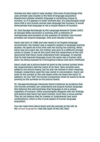 Animals are also used in case studies. One area of psychology that uses primate case studies is the field of language acquisition. Researchers debate whether language is something unique to humans, or if it appears in lower animals also. If a psychologist could show that a non-human animal uses language like humans, it would demonstrate that language is not a unique feature of humans.<br />Dr. Sue Savage-Rumbaugh at the Language Research Center (LRC) at Georgia State University is working with a collection of chimpanzees and bonobos on the question of whether non-human primates can acquire language. One such bonobo is Kanzi.<br />Kanzi was born in 1980 and was raised in an English language environment. His mother was a research subject in language training studies. He spent all of his time with her during her training. When Kanzi was two years old, his mother was sent to a different primate center to breed. It was at this point that the researchers at the LRC discovered that Kanzi could understand their language. It seemed that he had acquired language much the same way a human child does—by being exposed to it throughout infancy and early childhood.<br />Kanzi could use a picture board to point to the correct symbol when the experimenters said the name of an item. New symbols were added to his picture board, but he was not trained in their meaning. Instead, researchers used the new words in conversation. Kanzi can point to the symbol or the real object when he hears the word. In addition, he can “tell” his human companions what he wants to do by pointing to the symbols on his picture board.<br />Dr. Savage-Rumbaugh interprets Kanzi’s behavior as evidence that non-human primates can understand and acquire human language. She believes this demonstrates that language is not a unique capability of humans. Other psychologists disagree with her findings and believe that Kanzi has been trained, much like a circus animal. They do not believe that he creates or understands new word combinations, which is the crucial aspect of human language acquisition.<br />You can read more about Kanzi and the animals at the LRC at the animal biographies web site (part of the LRC site).<br />
