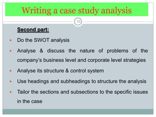 Writing a case study analysis10Second part: Do the SWOT analysisAnalyse & discuss the nature of problems of the company’s business level and corporate level strategiesAnalyse its structure & control systemUse headings and subheadings to structure the analysisTailor the sections and subsections to the specific issues in the case