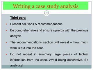 Writing a case study analysis11Third part: Present solutions & recommendationsBe comprehensive and ensure synergy with the previous analysisThe recommendations section will reveal – how much work is put into the case Do not repeat in summary large pieces of factual information from the case. Avoid being descriptive, Be analytical