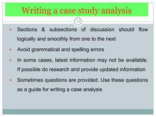 Writing a case study analysis12Sections & subsections of discussion should flow logically and smoothly from one to the nextAvoid grammatical and spelling errorsIn some cases, latest information may not be available. If possible do research and provide updated informationSometimes questions are provided. Use these questions as a guide for writing a case analysis