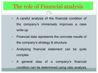 The role of Financial analysis13A careful analysis of the financial condition of the company’s immensely improves a case write-upFinancial data represents the concrete results of the company’s strategy & structureAnalysing financial statement can be quite complexA general idea of a company’s financial condition can be determined using ratio analysis
