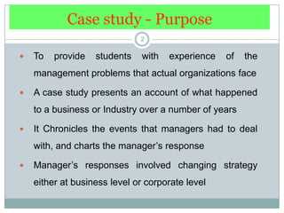 Case study - Purpose2To provide students with experience of the management problems that actual organizations faceA case study presents an account of what happened to a business or Industry over a number of yearsIt Chronicles the events that managers had to deal with, and charts the manager’s responseManager’s responses involved changing strategy either at business level or corporate level
