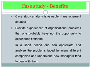 Case study - Benefits3Case study analysis is valuable in management courses – Provide experiences of organisational problems that one probably have not the opportunity to experience firsthand. 	In a short period one can appreciate and analyse the problems faced by many different companies and understand how managers tried to deal with them