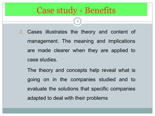 Case study - Benefits4Cases illustrates the theory and content of management. The meaning and implications are made clearer when they are applied to case studies. 	The theory and concepts help reveal what is going on in the companies studied and to evaluate the solutions that specific companies adapted to deal with their problems