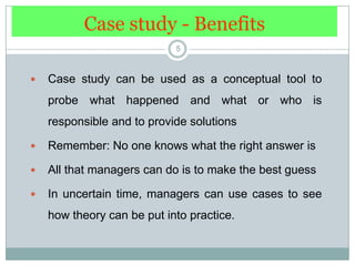 Case study - Benefits5Case study can be used as a conceptual tool to probe what happened and what or who is responsible and to provide solutions Remember: No one knows what the right answer isAll that managers can do is to make the best guessIn uncertain time, managers can use cases to see how theory can be put into practice.