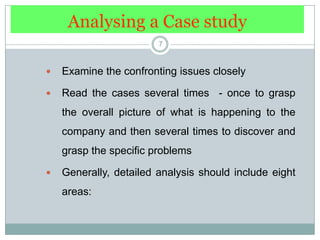 Analysing a Case study7Examine the confronting issues closelyRead the cases several times  - once to grasp the overall picture of what is happening to the company and then several times to discover and grasp the specific problemsGenerally, detailed analysis should include eight areas: