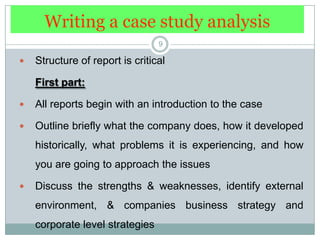 Writing a case study analysis9Structure of report is criticalFirst part: All reports begin with an introduction to the caseOutline briefly what the company does, how it developed historically, what problems it is experiencing, and how you are going to approach the issuesDiscuss the strengths & weaknesses, identify external environment, & companies business strategy and corporate level strategies